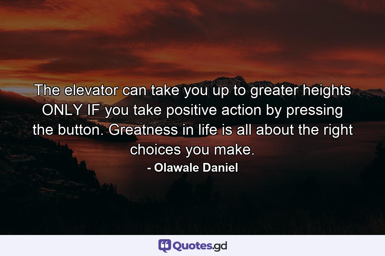 The elevator can take you up to greater heights ONLY IF you take positive action by pressing the button. Greatness in life is all about the right choices you make. - Quote by Olawale Daniel