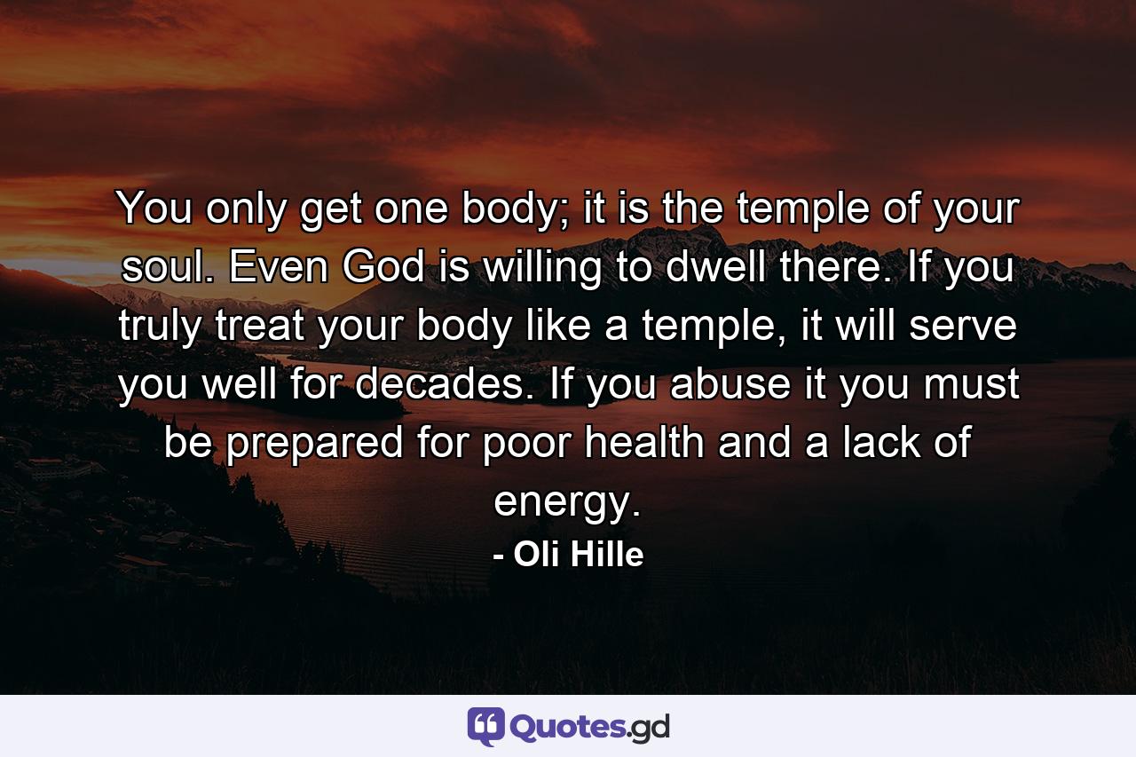 You only get one body; it is the temple of your soul. Even God is willing to dwell there. If you truly treat your body like a temple, it will serve you well for decades. If you abuse it you must be prepared for poor health and a lack of energy. - Quote by Oli Hille