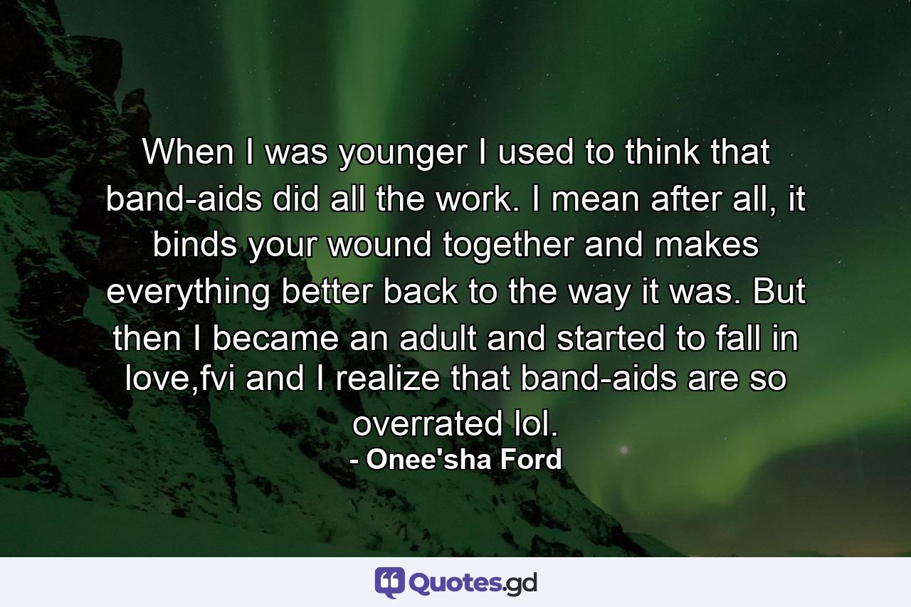 When I was younger I used to think that band-aids did all the work. I mean after all, it binds your wound together and makes everything better back to the way it was. But then I became an adult and started to fall in love,fvi and I realize that band-aids are so overrated lol. - Quote by Onee'sha Ford