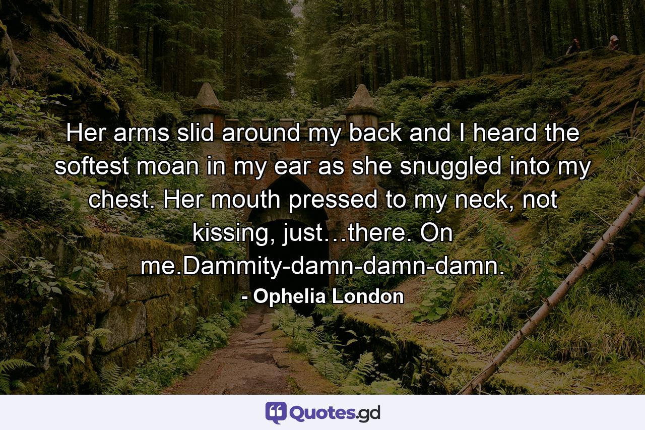 Her arms slid around my back and I heard the softest moan in my ear as she snuggled into my chest. Her mouth pressed to my neck, not kissing, just…there. On me.Dammity-damn-damn-damn. - Quote by Ophelia London