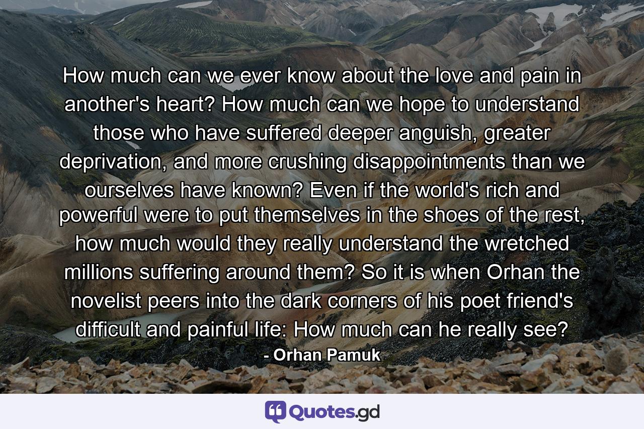 How much can we ever know about the love and pain in another's heart? How much can we hope to understand those who have suffered deeper anguish, greater deprivation, and more crushing disappointments than we ourselves have known? Even if the world's rich and powerful were to put themselves in the shoes of the rest, how much would they really understand the wretched millions suffering around them? So it is when Orhan the novelist peers into the dark corners of his poet friend's difficult and painful life: How much can he really see? - Quote by Orhan Pamuk