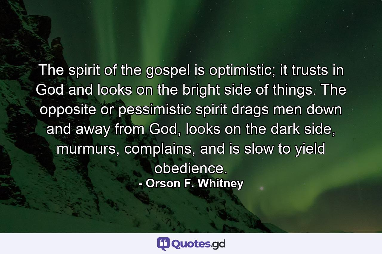 The spirit of the gospel is optimistic; it trusts in God and looks on the bright side of things. The opposite or pessimistic spirit drags men down and away from God, looks on the dark side, murmurs, complains, and is slow to yield obedience. - Quote by Orson F. Whitney