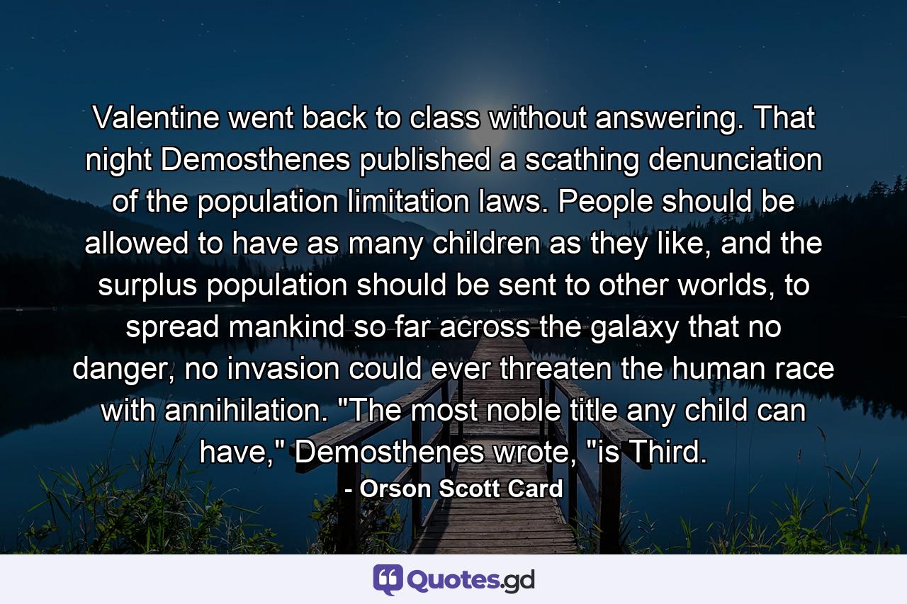 Valentine went back to class without answering. That night Demosthenes published a scathing denunciation of the population limitation laws. People should be allowed to have as many children as they like, and the surplus population should be sent to other worlds, to spread mankind so far across the galaxy that no danger, no invasion could ever threaten the human race with annihilation. 