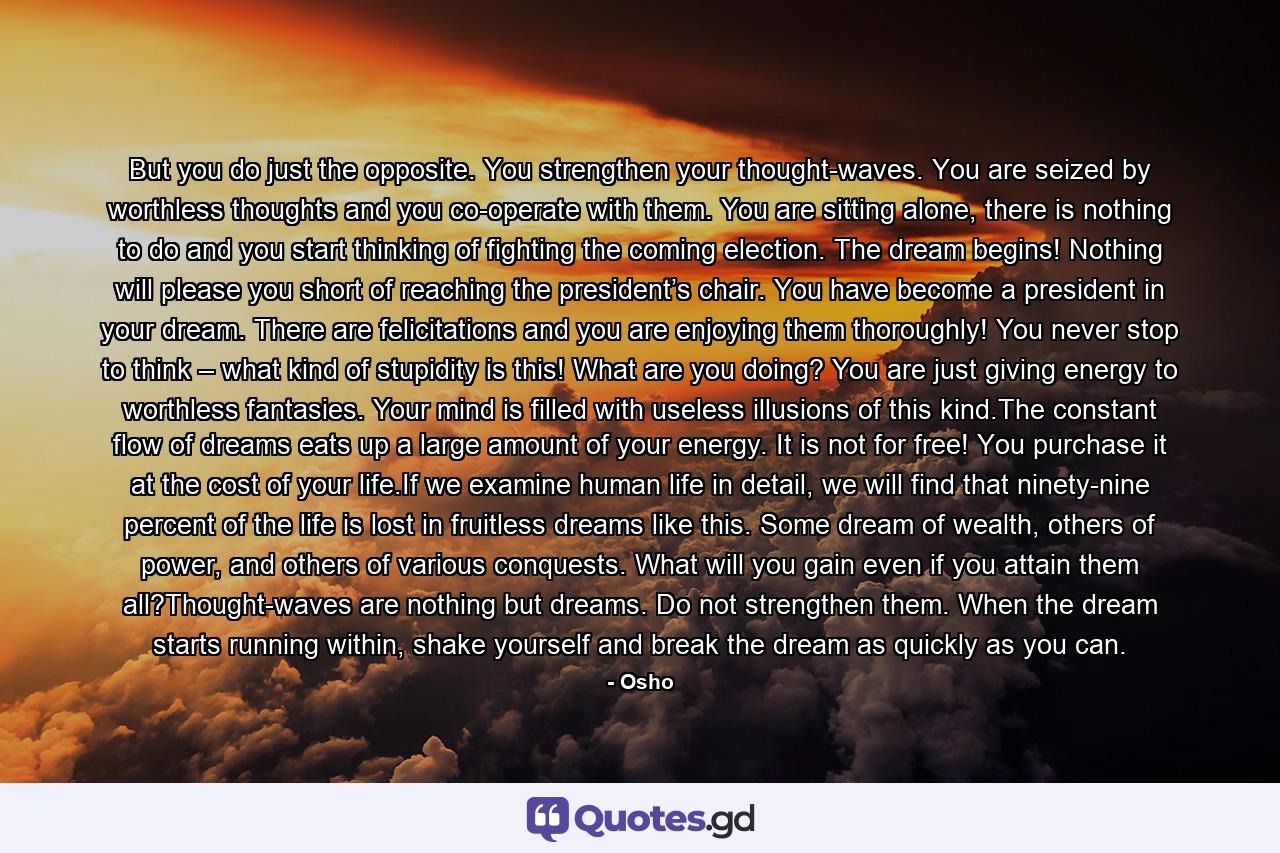 But you do just the opposite. You strengthen your thought-waves. You are seized by worthless thoughts and you co-operate with them. You are sitting alone, there is nothing to do and you start thinking of fighting the coming election. The dream begins! Nothing will please you short of reaching the president’s chair. You have become a president in your dream. There are felicitations and you are enjoying them thoroughly! You never stop to think – what kind of stupidity is this! What are you doing? You are just giving energy to worthless fantasies. Your mind is filled with useless illusions of this kind.The constant flow of dreams eats up a large amount of your energy. It is not for free! You purchase it at the cost of your life.If we examine human life in detail, we will find that ninety-nine percent of the life is lost in fruitless dreams like this. Some dream of wealth, others of power, and others of various conquests. What will you gain even if you attain them all?Thought-waves are nothing but dreams. Do not strengthen them. When the dream starts running within, shake yourself and break the dream as quickly as you can. - Quote by Osho