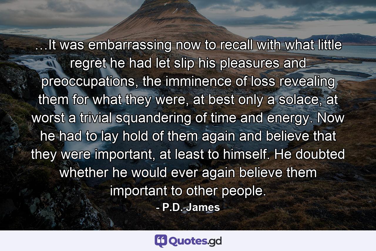 …It was embarrassing now to recall with what little regret he had let slip his pleasures and preoccupations, the imminence of loss revealing them for what they were, at best only a solace, at worst a trivial squandering of time and energy. Now he had to lay hold of them again and believe that they were important, at least to himself. He doubted whether he would ever again believe them important to other people. - Quote by P.D. James