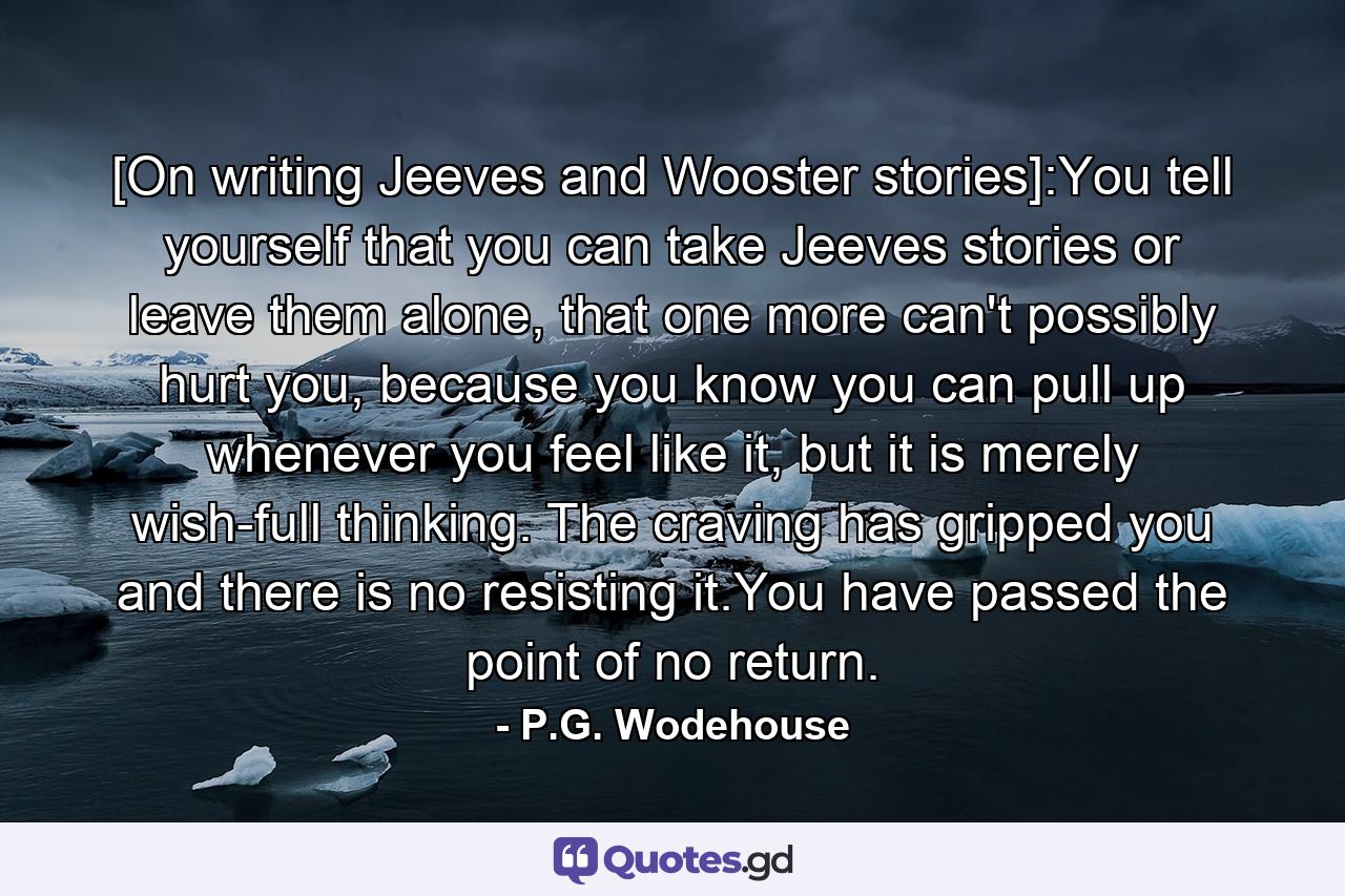 [On writing Jeeves and Wooster stories]:You tell yourself that you can take Jeeves stories or leave them alone, that one more can't possibly hurt you, because you know you can pull up whenever you feel like it, but it is merely wish-full thinking. The craving has gripped you and there is no resisting it.You have passed the point of no return. - Quote by P.G. Wodehouse