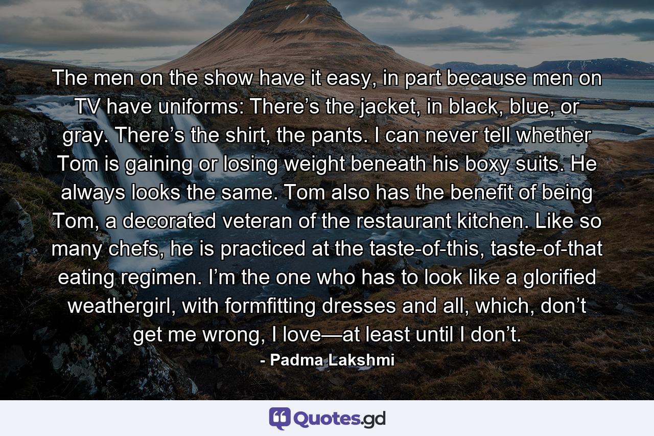 The men on the show have it easy, in part because men on TV have uniforms: There’s the jacket, in black, blue, or gray. There’s the shirt, the pants. I can never tell whether Tom is gaining or losing weight beneath his boxy suits. He always looks the same. Tom also has the benefit of being Tom, a decorated veteran of the restaurant kitchen. Like so many chefs, he is practiced at the taste-of-this, taste-of-that eating regimen. I’m the one who has to look like a glorified weathergirl, with formfitting dresses and all, which, don’t get me wrong, I love—at least until I don’t. - Quote by Padma Lakshmi