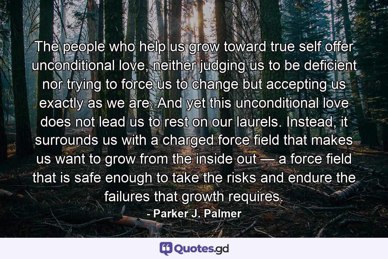 The people who help us grow toward true self offer unconditional love, neither judging us to be deficient nor trying to force us to change but accepting us exactly as we are. And yet this unconditional love does not lead us to rest on our laurels. Instead, it surrounds us with a charged force field that makes us want to grow from the inside out — a force field that is safe enough to take the risks and endure the failures that growth requires. - Quote by Parker J. Palmer