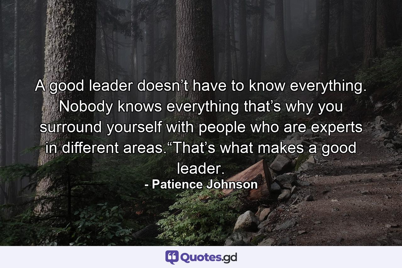 A good leader doesn’t have to know everything. Nobody knows everything that’s why you surround yourself with people who are experts in different areas.“That’s what makes a good leader. - Quote by Patience Johnson