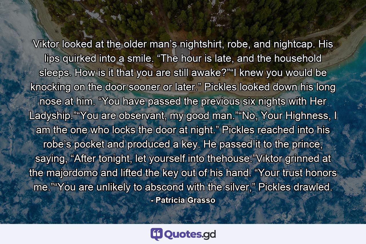 Viktor looked at the older man’s nightshirt, robe, and nightcap. His lips quirked into a smile. “The hour is late, and the household sleeps. How is it that you are still awake?”“I knew you would be knocking on the door sooner or later.” Pickles looked down his long nose at him. “You have passed the previous six nights with Her Ladyship.”“You are observant, my good man.”“No, Your Highness, I am the one who locks the door at night.” Pickles reached into his robe’s pocket and produced a key. He passed it to the prince, saying, “After tonight, let yourself into thehouse.”Viktor grinned at the majordomo and lifted the key out of his hand. “Your trust honors me.”“You are unlikely to abscond with the silver,” Pickles drawled. - Quote by Patricia Grasso