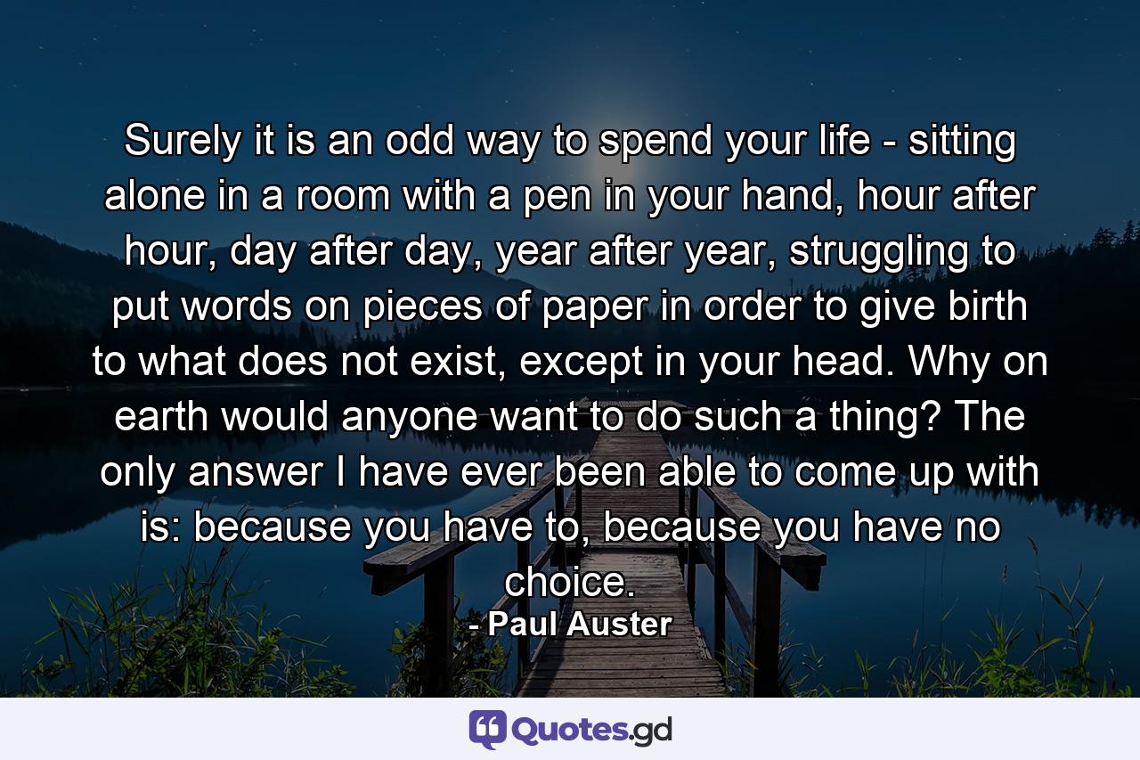 Surely it is an odd way to spend your life - sitting alone in a room with a pen in your hand, hour after hour, day after day, year after year, struggling to put words on pieces of paper in order to give birth to what does not exist, except in your head. Why on earth would anyone want to do such a thing? The only answer I have ever been able to come up with is: because you have to, because you have no choice. - Quote by Paul Auster