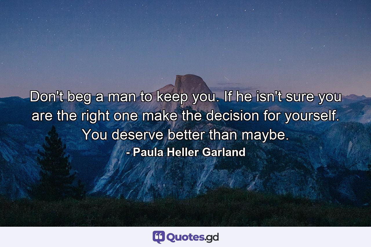 Don't beg a man to keep you. If he isn't sure you are the right one make the decision for yourself. You deserve better than maybe. - Quote by Paula Heller Garland