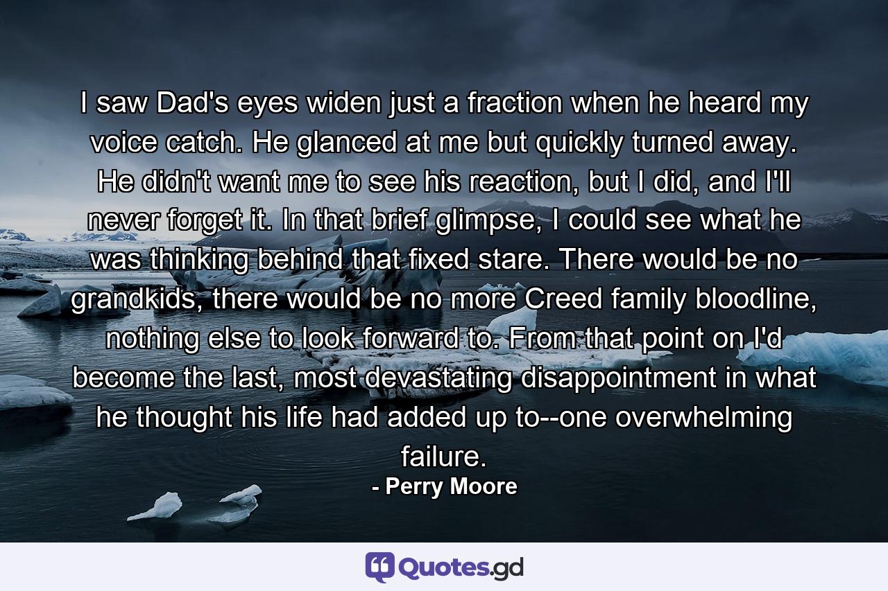 I saw Dad's eyes widen just a fraction when he heard my voice catch. He glanced at me but quickly turned away. He didn't want me to see his reaction, but I did, and I'll never forget it. In that brief glimpse, I could see what he was thinking behind that fixed stare. There would be no grandkids, there would be no more Creed family bloodline, nothing else to look forward to. From that point on I'd become the last, most devastating disappointment in what he thought his life had added up to--one overwhelming failure. - Quote by Perry Moore