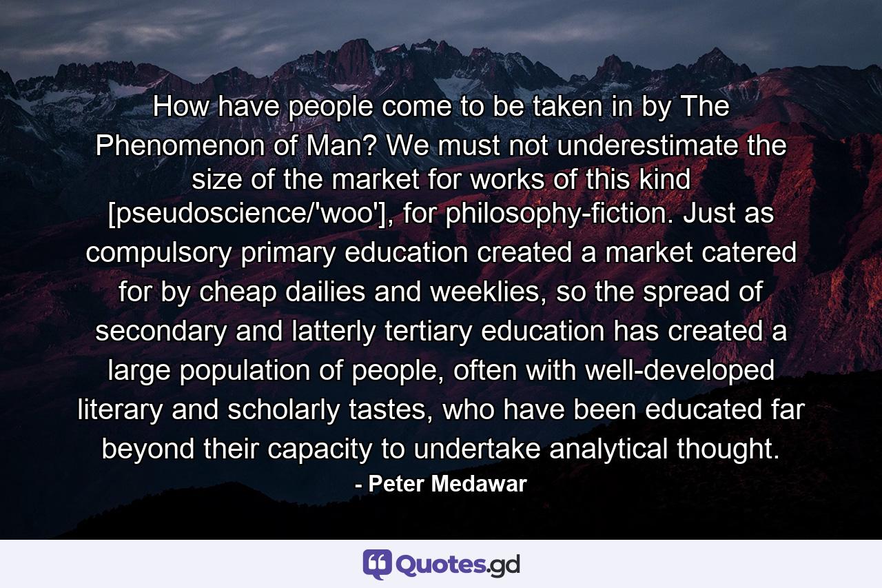 How have people come to be taken in by The Phenomenon of Man? We must not underestimate the size of the market for works of this kind [pseudoscience/'woo'], for philosophy-fiction. Just as compulsory primary education created a market catered for by cheap dailies and weeklies, so the spread of secondary and latterly tertiary education has created a large population of people, often with well-developed literary and scholarly tastes, who have been educated far beyond their capacity to undertake analytical thought. - Quote by Peter Medawar