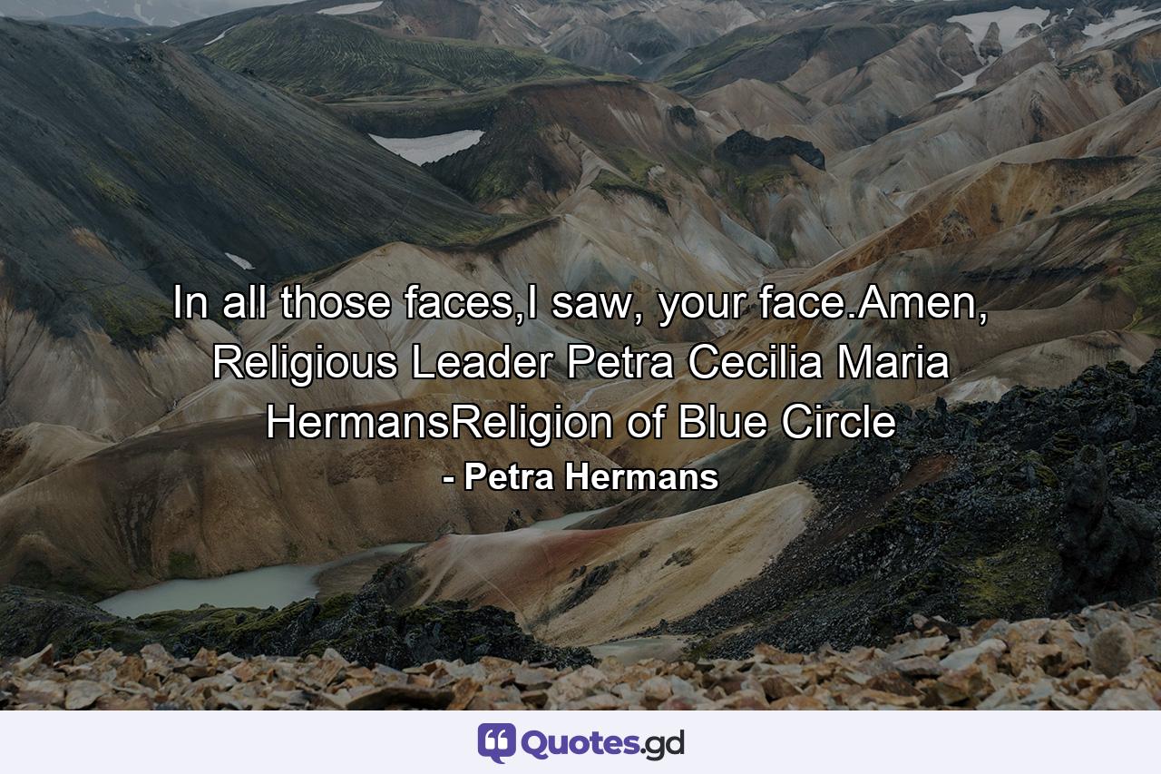 In all those faces,I saw, your face.Amen, Religious Leader Petra Cecilia Maria HermansReligion of Blue Circle - Quote by Petra Hermans