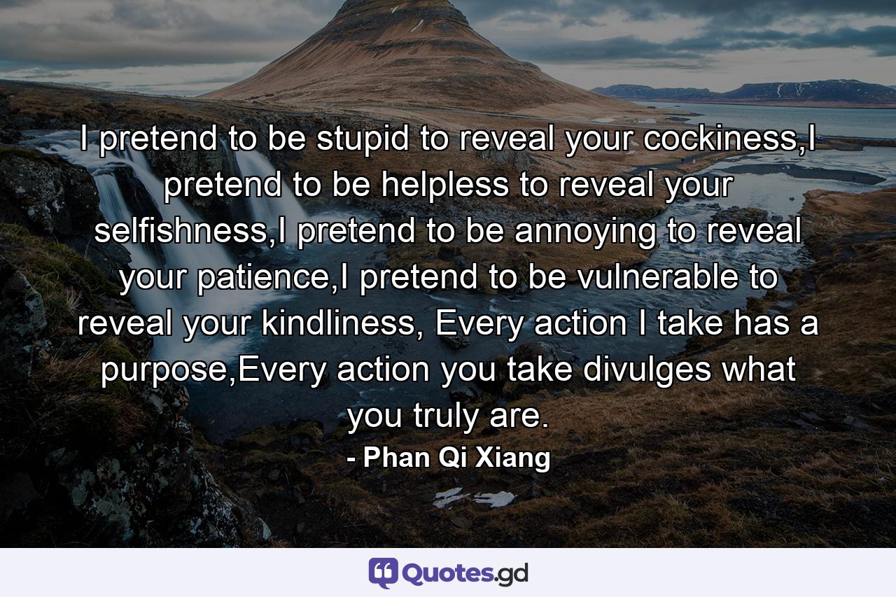 I pretend to be stupid to reveal your cockiness,I pretend to be helpless to reveal your selfishness,I pretend to be annoying to reveal your patience,I pretend to be vulnerable to reveal your kindliness, Every action I take has a purpose,Every action you take divulges what you truly are. - Quote by Phan Qi Xiang