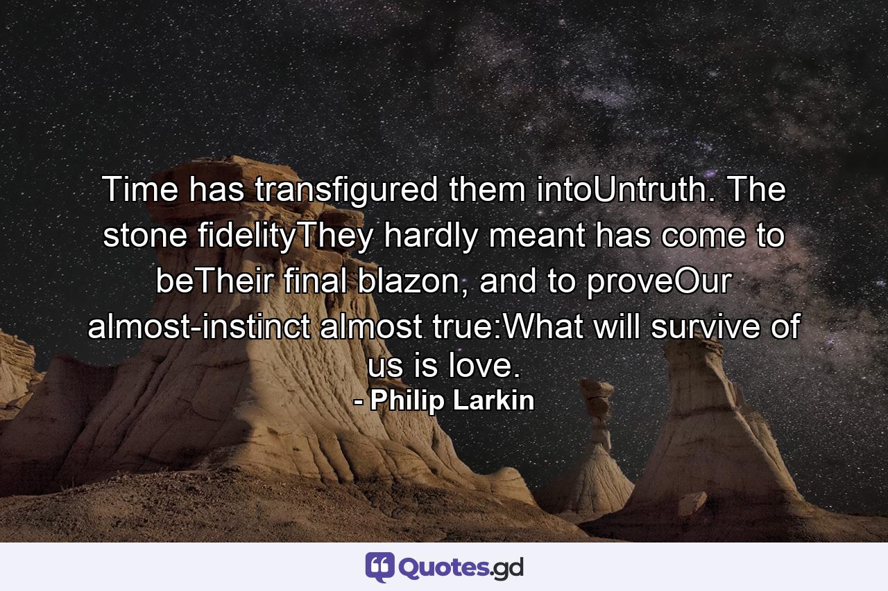 Time has transfigured them intoUntruth. The stone fidelityThey hardly meant has come to beTheir final blazon, and to proveOur almost-instinct almost true:What will survive of us is love. - Quote by Philip Larkin