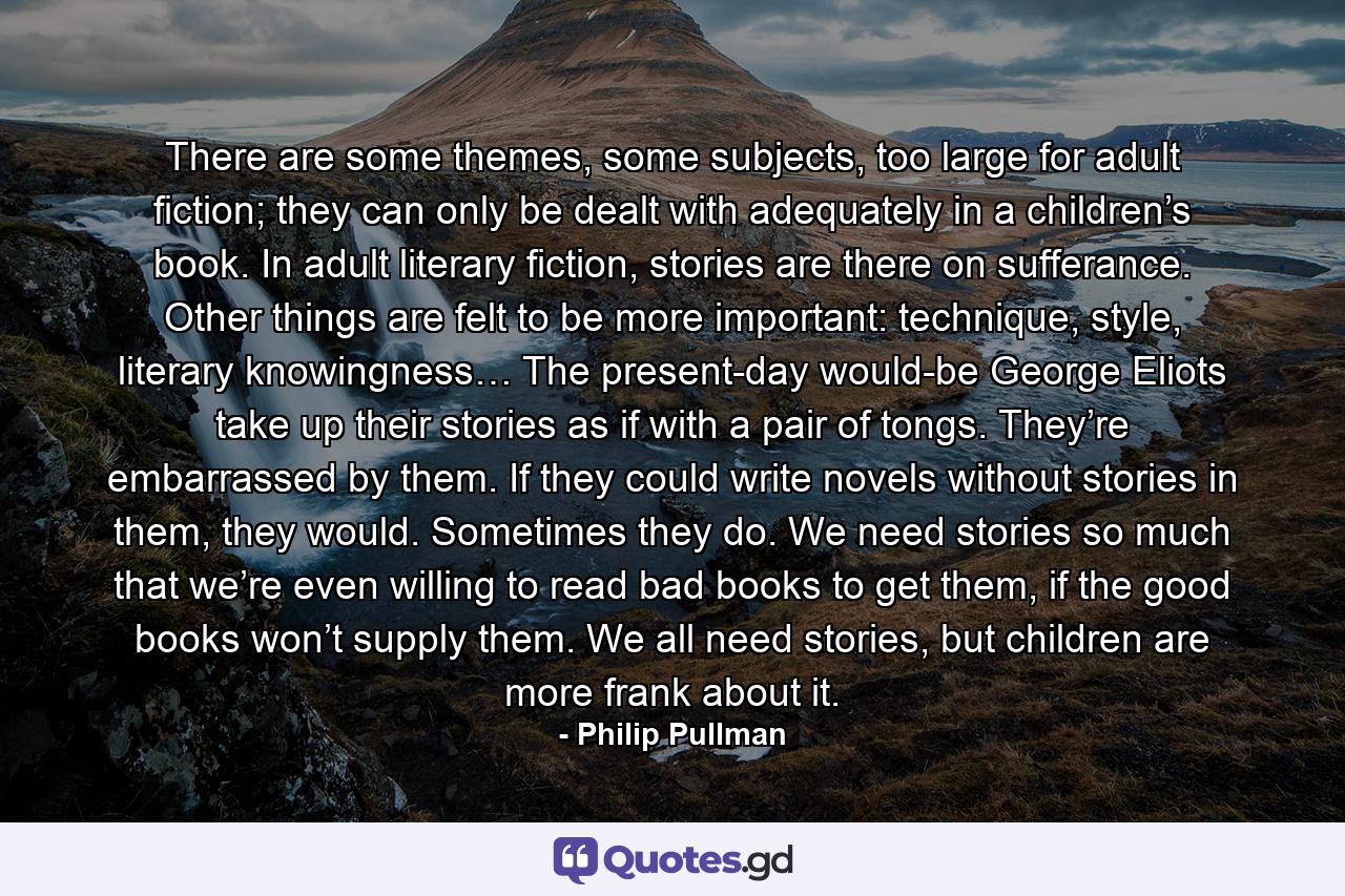 There are some themes, some subjects, too large for adult fiction; they can only be dealt with adequately in a children’s book. In adult literary fiction, stories are there on sufferance. Other things are felt to be more important: technique, style, literary knowingness… The present-day would-be George Eliots take up their stories as if with a pair of tongs. They’re embarrassed by them. If they could write novels without stories in them, they would. Sometimes they do. We need stories so much that we’re even willing to read bad books to get them, if the good books won’t supply them. We all need stories, but children are more frank about it. - Quote by Philip Pullman