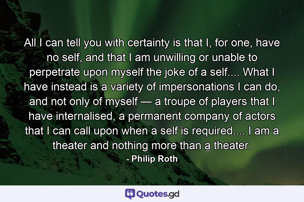 All I can tell you with certainty is that I, for one, have no self, and that I am unwilling or unable to perpetrate upon myself the joke of a self.... What I have instead is a variety of impersonations I can do, and not only of myself — a troupe of players that I have internalised, a permanent company of actors that I can call upon when a self is required.... I am a theater and nothing more than a theater. - Quote by Philip Roth