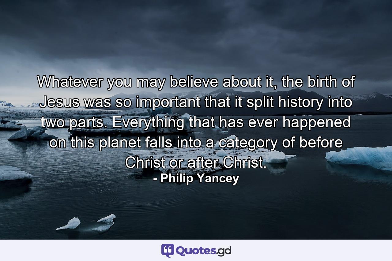 Whatever you may believe about it, the birth of Jesus was so important that it split history into two parts. Everything that has ever happened on this planet falls into a category of before Christ or after Christ. - Quote by Philip Yancey