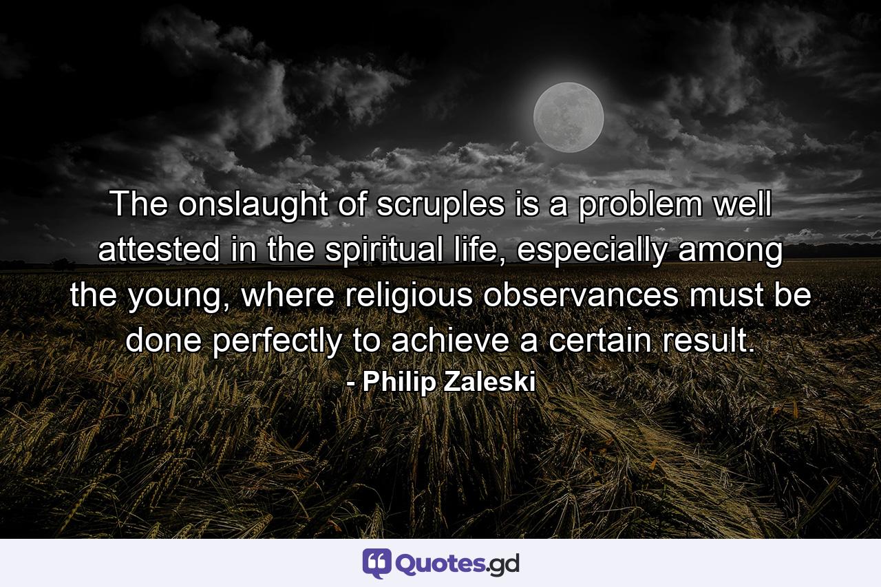 The onslaught of scruples is a problem well attested in the spiritual life, especially among the young, where religious observances must be done perfectly to achieve a certain result. - Quote by Philip Zaleski