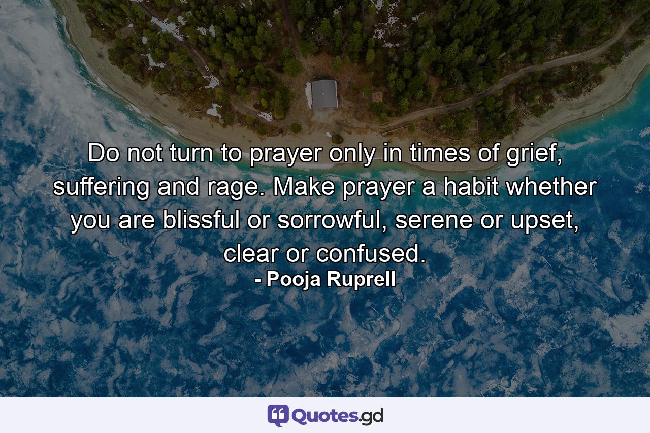 Do not turn to prayer only in times of grief, suffering and rage. Make prayer a habit whether you are blissful or sorrowful, serene or upset, clear or confused. - Quote by Pooja Ruprell