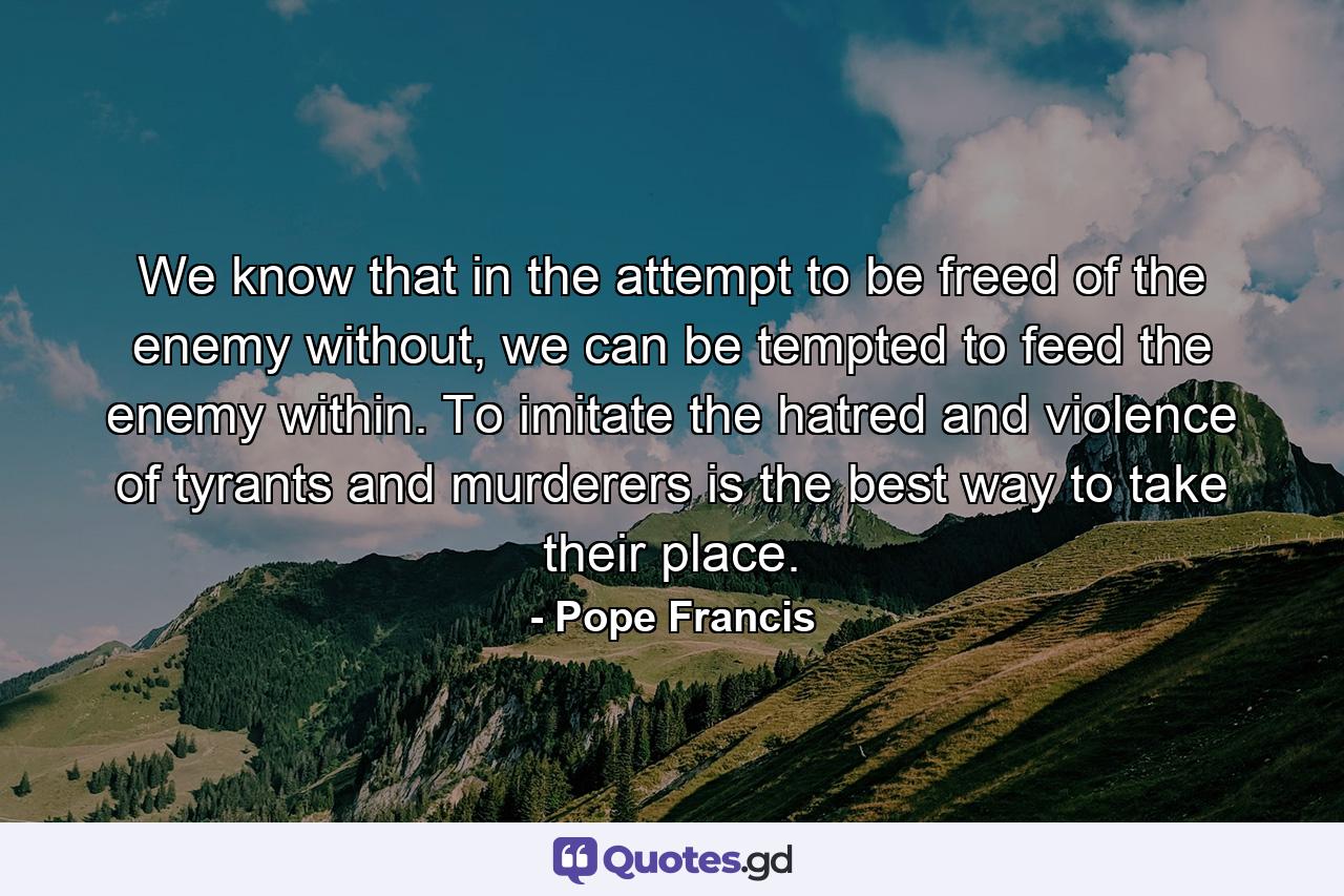 We know that in the attempt to be freed of the enemy without, we can be tempted to feed the enemy within. To imitate the hatred and violence of tyrants and murderers is the best way to take their place. - Quote by Pope Francis