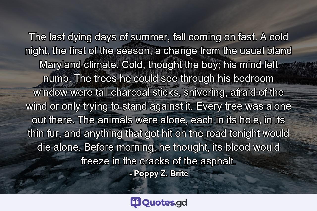 The last dying days of summer, fall coming on fast. A cold night, the first of the season, a change from the usual bland Maryland climate. Cold, thought the boy; his mind felt numb. The trees he could see through his bedroom window were tall charcoal sticks, shivering, afraid of the wind or only trying to stand against it. Every tree was alone out there. The animals were alone, each in its hole, in its thin fur, and anything that got hit on the road tonight would die alone. Before morning, he thought, its blood would freeze in the cracks of the asphalt. - Quote by Poppy Z. Brite