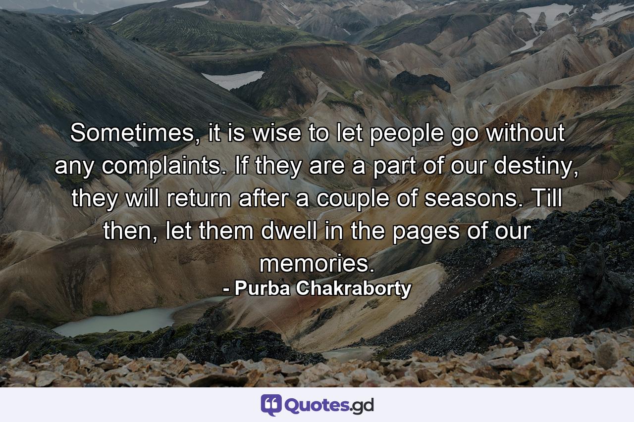 Sometimes, it is wise to let people go without any complaints. If they are a part of our destiny, they will return after a couple of seasons. Till then, let them dwell in the pages of our memories. - Quote by Purba Chakraborty