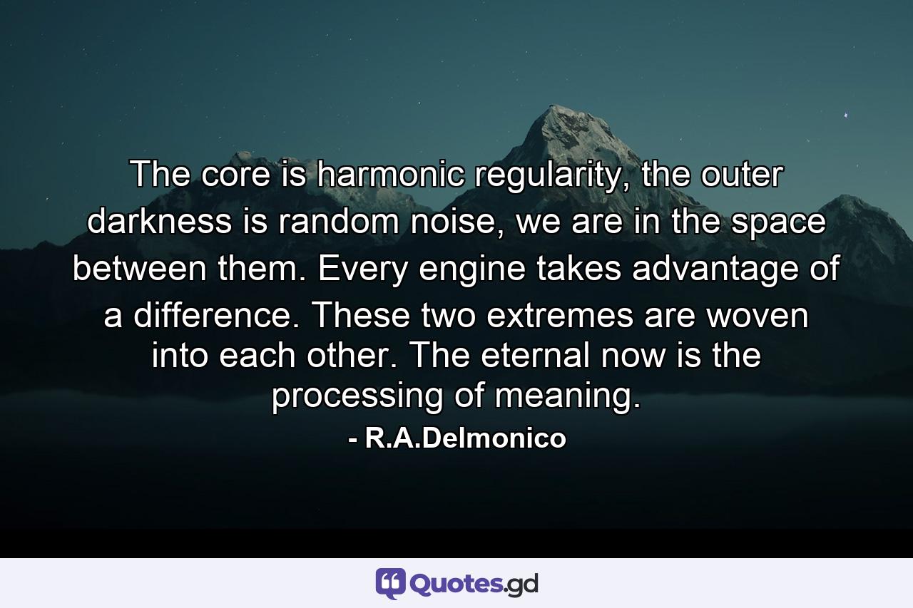 The core is harmonic regularity, the outer darkness is random noise, we are in the space between them. Every engine takes advantage of a difference. These two extremes are woven into each other. The eternal now is the processing of meaning. - Quote by R.A.Delmonico