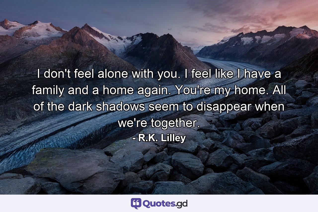 I don't feel alone with you. I feel like I have a family and a home again. You're my home. All of the dark shadows seem to disappear when we're together. - Quote by R.K. Lilley