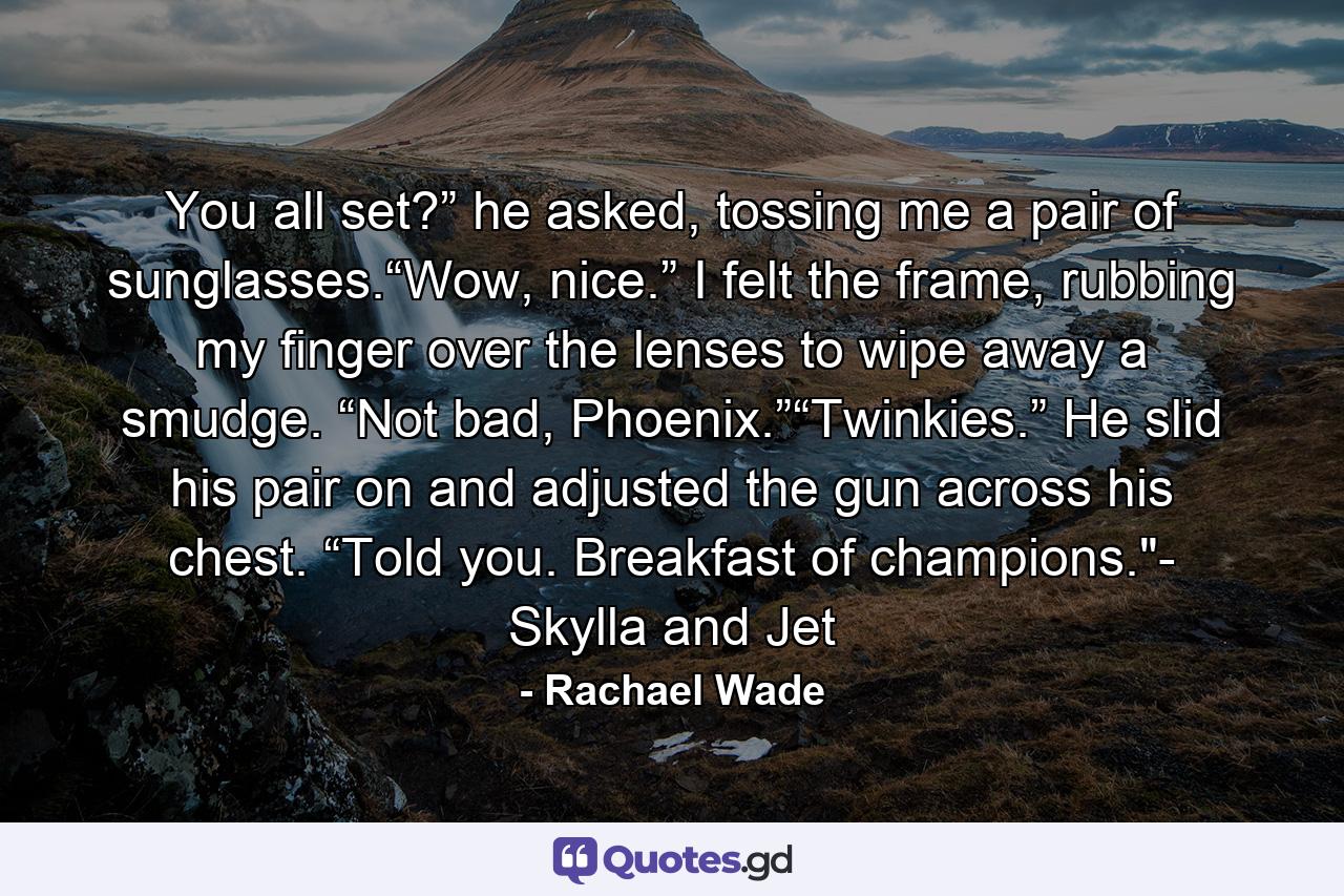 You all set?” he asked, tossing me a pair of sunglasses.“Wow, nice.” I felt the frame, rubbing my finger over the lenses to wipe away a smudge. “Not bad, Phoenix.”“Twinkies.” He slid his pair on and adjusted the gun across his chest. “Told you. Breakfast of champions.