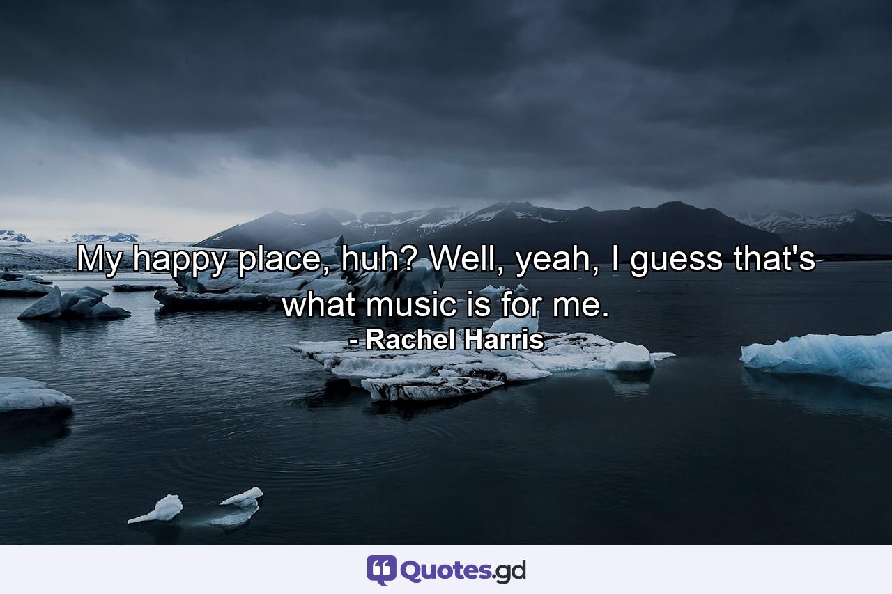 My happy place, huh? Well, yeah, I guess that's what music is for me. - Quote by Rachel Harris