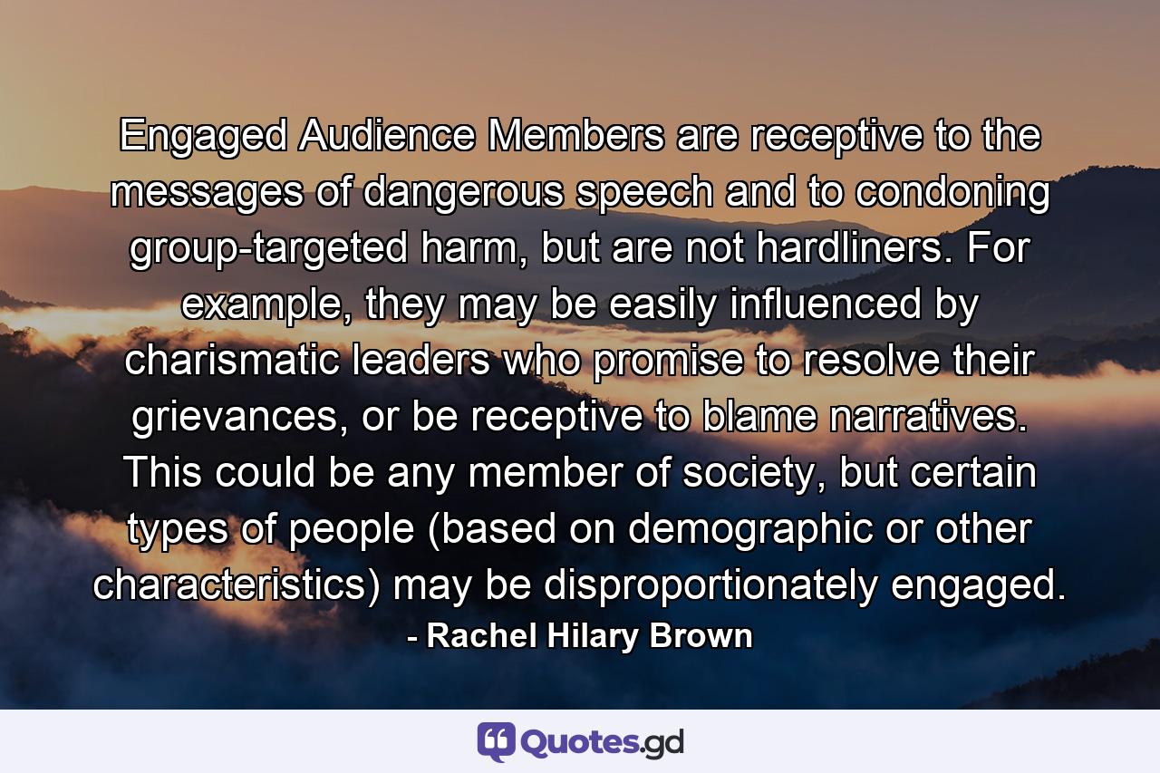 Engaged Audience Members are receptive to the messages of dangerous speech and to condoning group-targeted harm, but are not hardliners. For example, they may be easily influenced by charismatic leaders who promise to resolve their grievances, or be receptive to blame narratives. This could be any member of society, but certain types of people (based on demographic or other characteristics) may be disproportionately engaged. - Quote by Rachel Hilary Brown