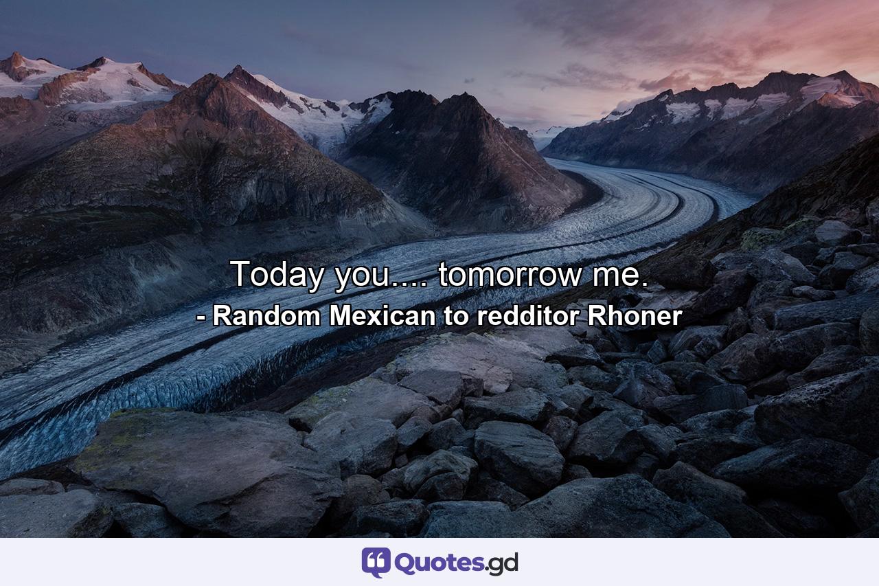 Today you.... tomorrow me. - Quote by Random Mexican to redditor Rhoner