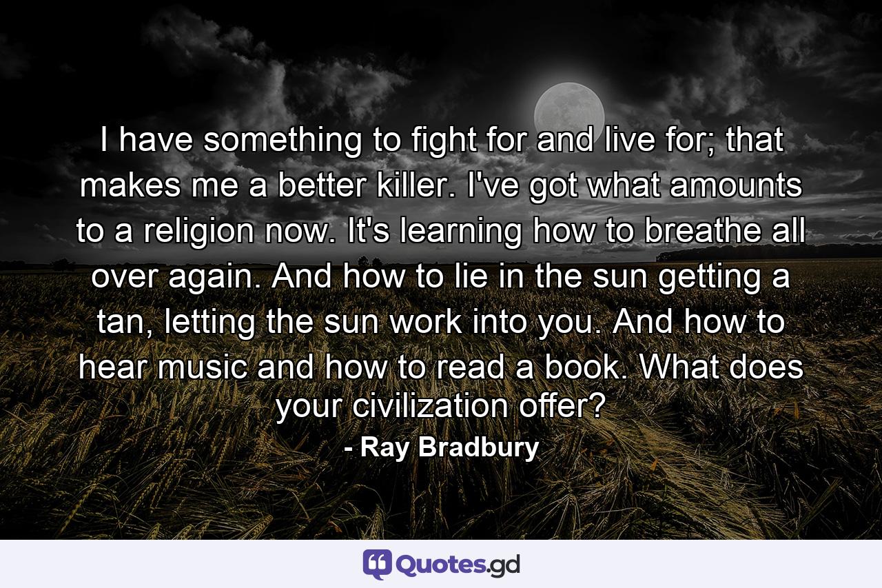 I have something to fight for and live for; that makes me a better killer. I've got what amounts to a religion now. It's learning how to breathe all over again. And how to lie in the sun getting a tan, letting the sun work into you. And how to hear music and how to read a book. What does your civilization offer? - Quote by Ray Bradbury