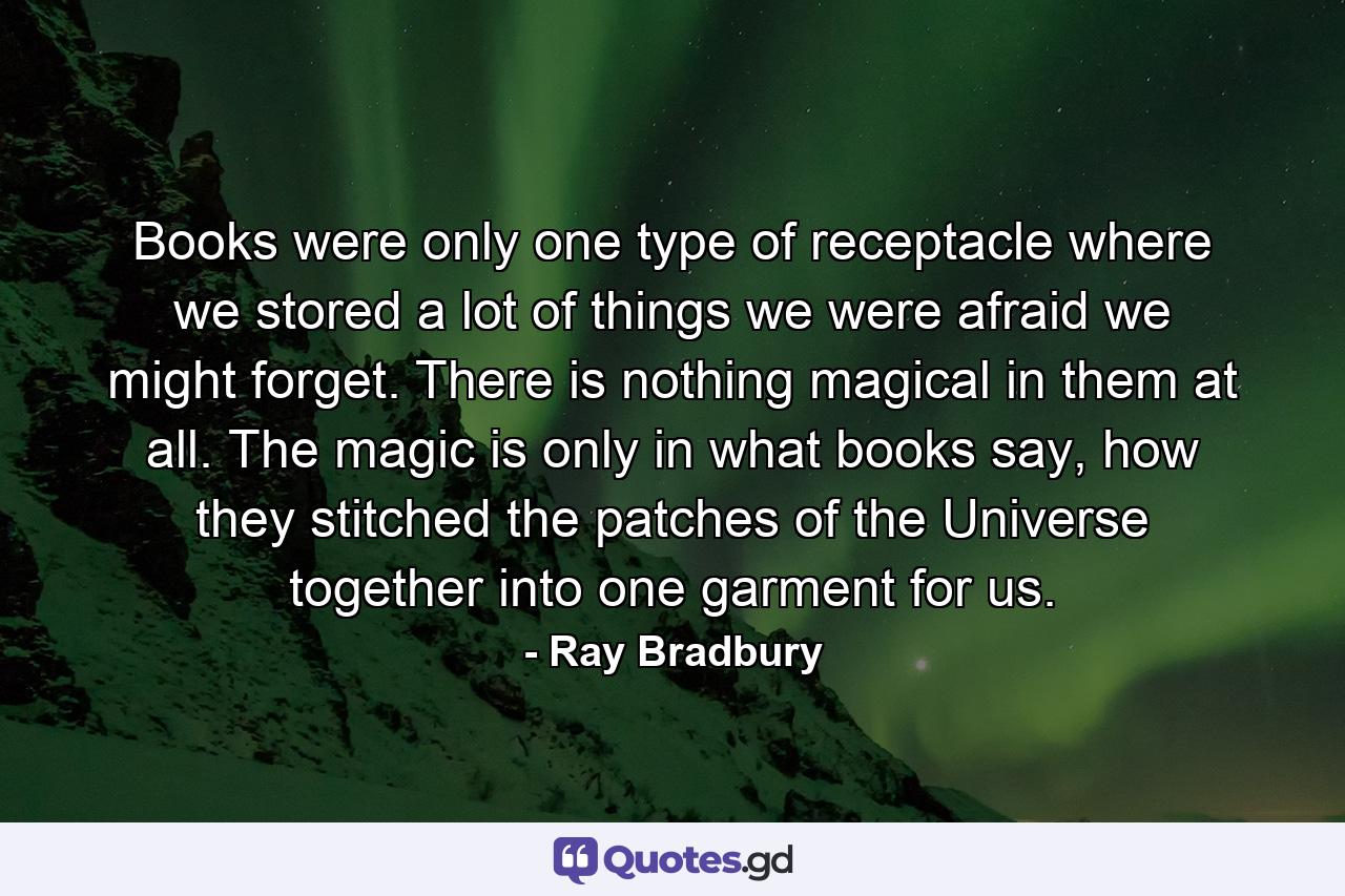 Books were only one type of receptacle where we stored a lot of things we were afraid we might forget. There is nothing magical in them at all. The magic is only in what books say, how they stitched the patches of the Universe together into one garment for us. - Quote by Ray Bradbury