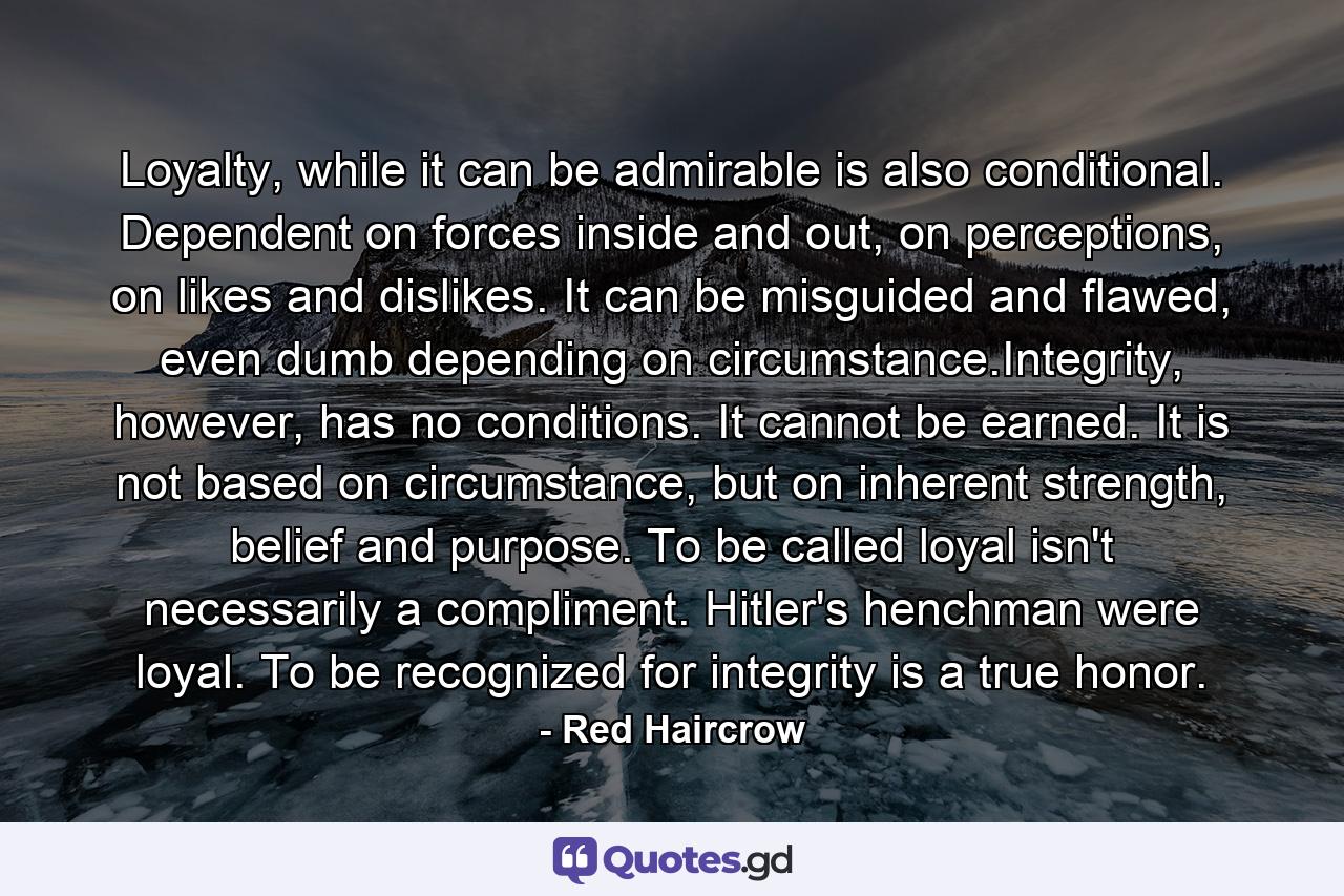 Loyalty, while it can be admirable is also conditional. Dependent on forces inside and out, on perceptions, on likes and dislikes. It can be misguided and flawed, even dumb depending on circumstance.Integrity, however, has no conditions. It cannot be earned. It is not based on circumstance, but on inherent strength, belief and purpose. To be called loyal isn't necessarily a compliment. Hitler's henchman were loyal. To be recognized for integrity is a true honor. - Quote by Red Haircrow