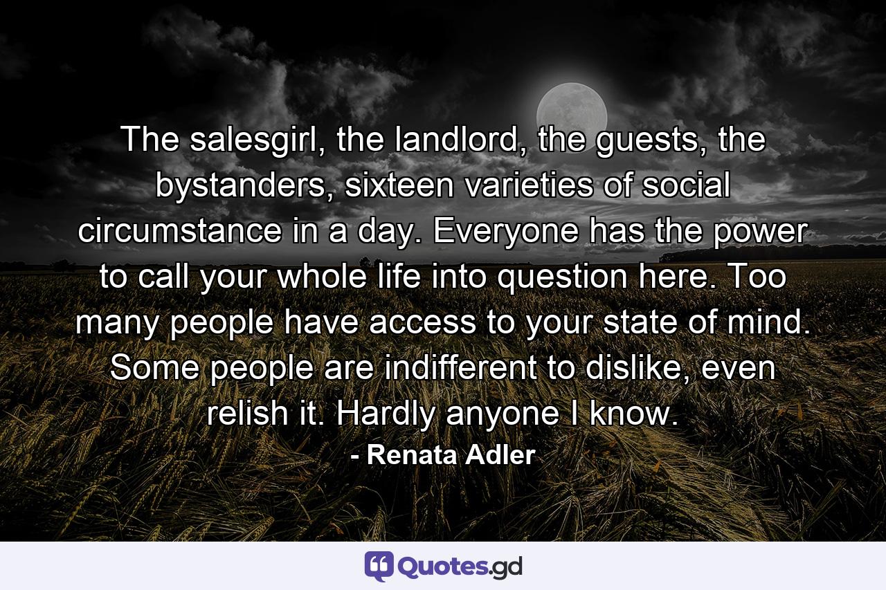 The salesgirl, the landlord, the guests, the bystanders, sixteen varieties of social circumstance in a day. Everyone has the power to call your whole life into question here. Too many people have access to your state of mind. Some people are indifferent to dislike, even relish it. Hardly anyone I know. - Quote by Renata Adler