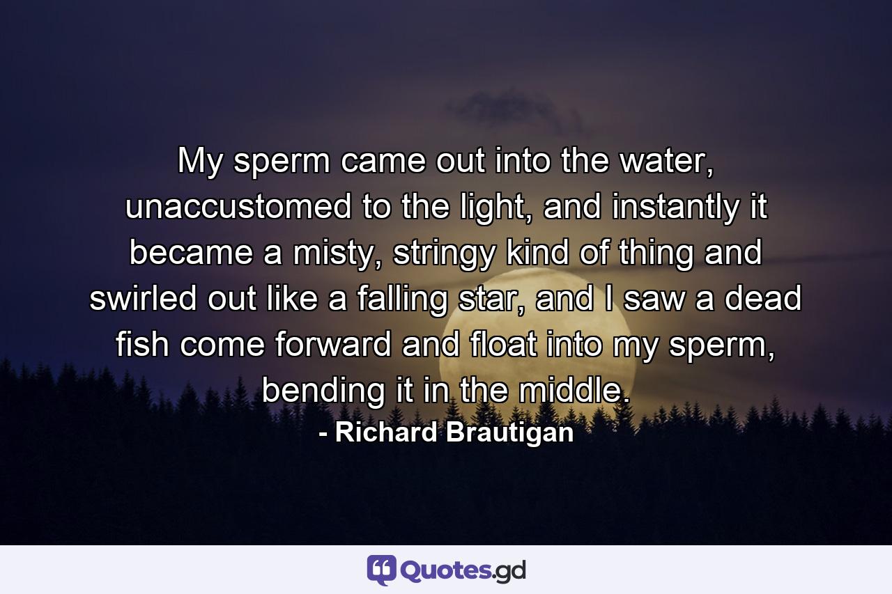 My sperm came out into the water, unaccustomed to the light, and instantly it became a misty, stringy kind of thing and swirled out like a falling star, and I saw a dead fish come forward and float into my sperm, bending it in the middle. - Quote by Richard Brautigan