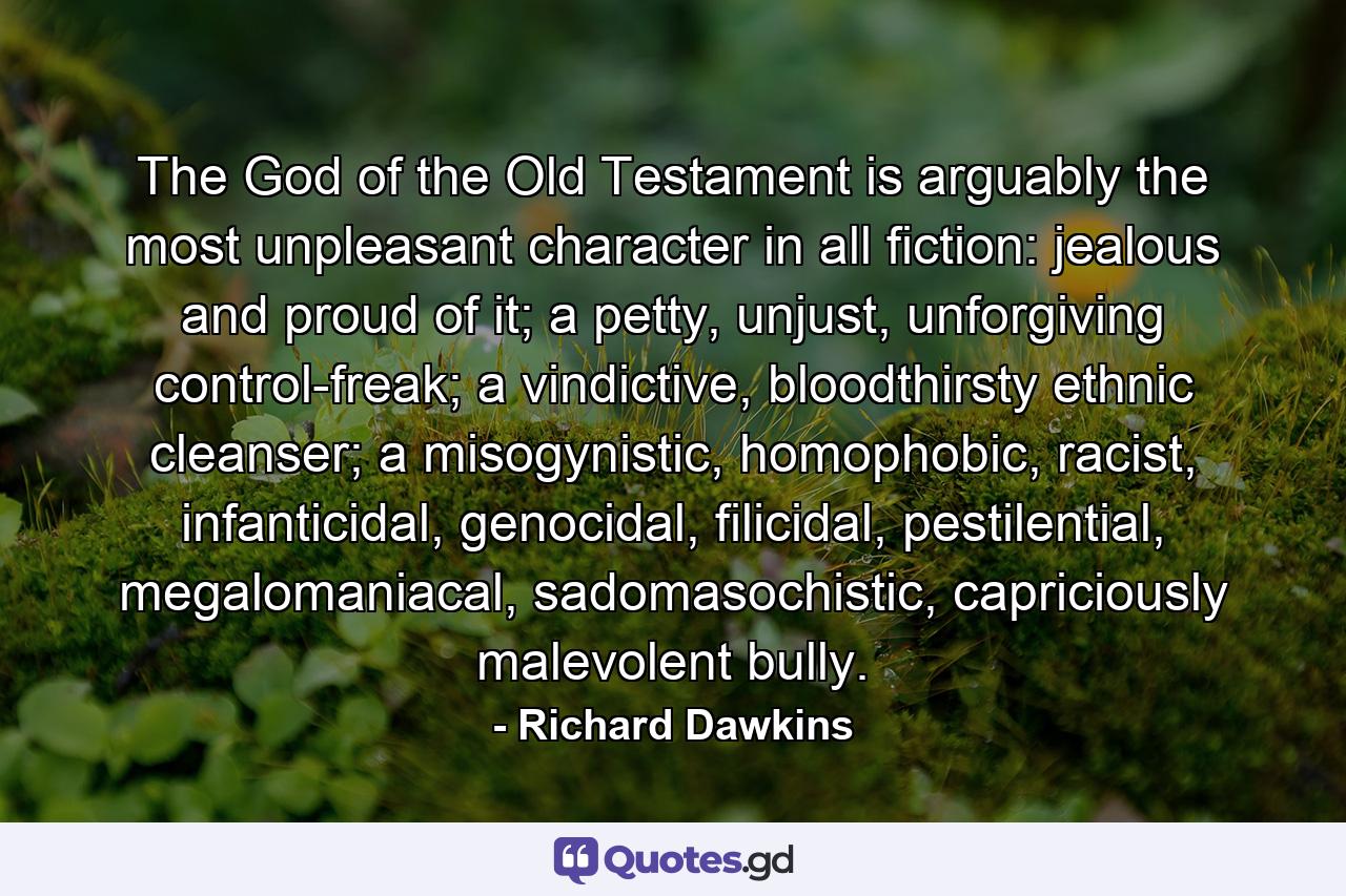 The God of the Old Testament is arguably the most unpleasant character in all fiction: jealous and proud of it; a petty, unjust, unforgiving control-freak; a vindictive, bloodthirsty ethnic cleanser; a misogynistic, homophobic, racist, infanticidal, genocidal, filicidal, pestilential, megalomaniacal, sadomasochistic, capriciously malevolent bully. - Quote by Richard Dawkins