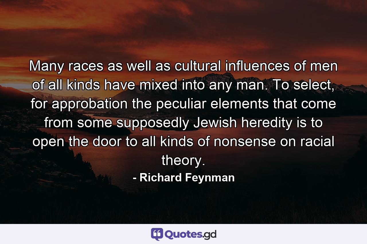 Many races as well as cultural influences of men of all kinds have mixed into any man. To select, for approbation the peculiar elements that come from some supposedly Jewish heredity is to open the door to all kinds of nonsense on racial theory. - Quote by Richard Feynman