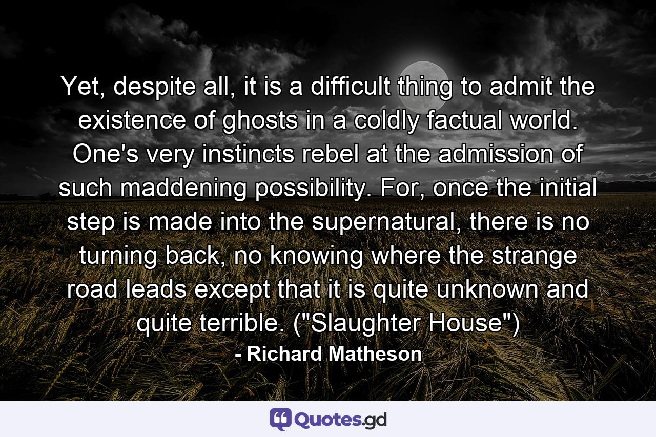 Yet, despite all, it is a difficult thing to admit the existence of ghosts in a coldly factual world. One's very instincts rebel at the admission of such maddening possibility. For, once the initial step is made into the supernatural, there is no turning back, no knowing where the strange road leads except that it is quite unknown and quite terrible. (