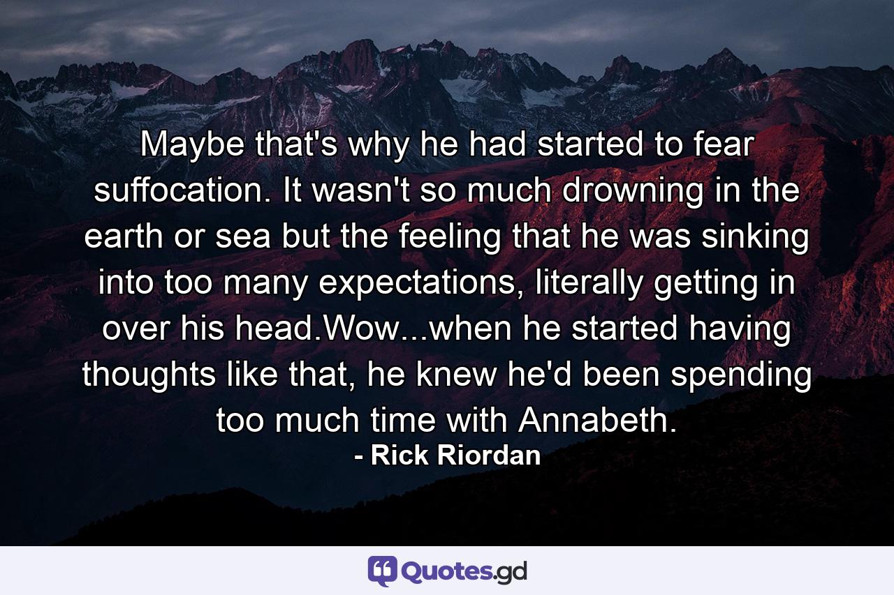 Maybe that's why he had started to fear suffocation. It wasn't so much drowning in the earth or sea but the feeling that he was sinking into too many expectations, literally getting in over his head.Wow...when he started having thoughts like that, he knew he'd been spending too much time with Annabeth. - Quote by Rick Riordan