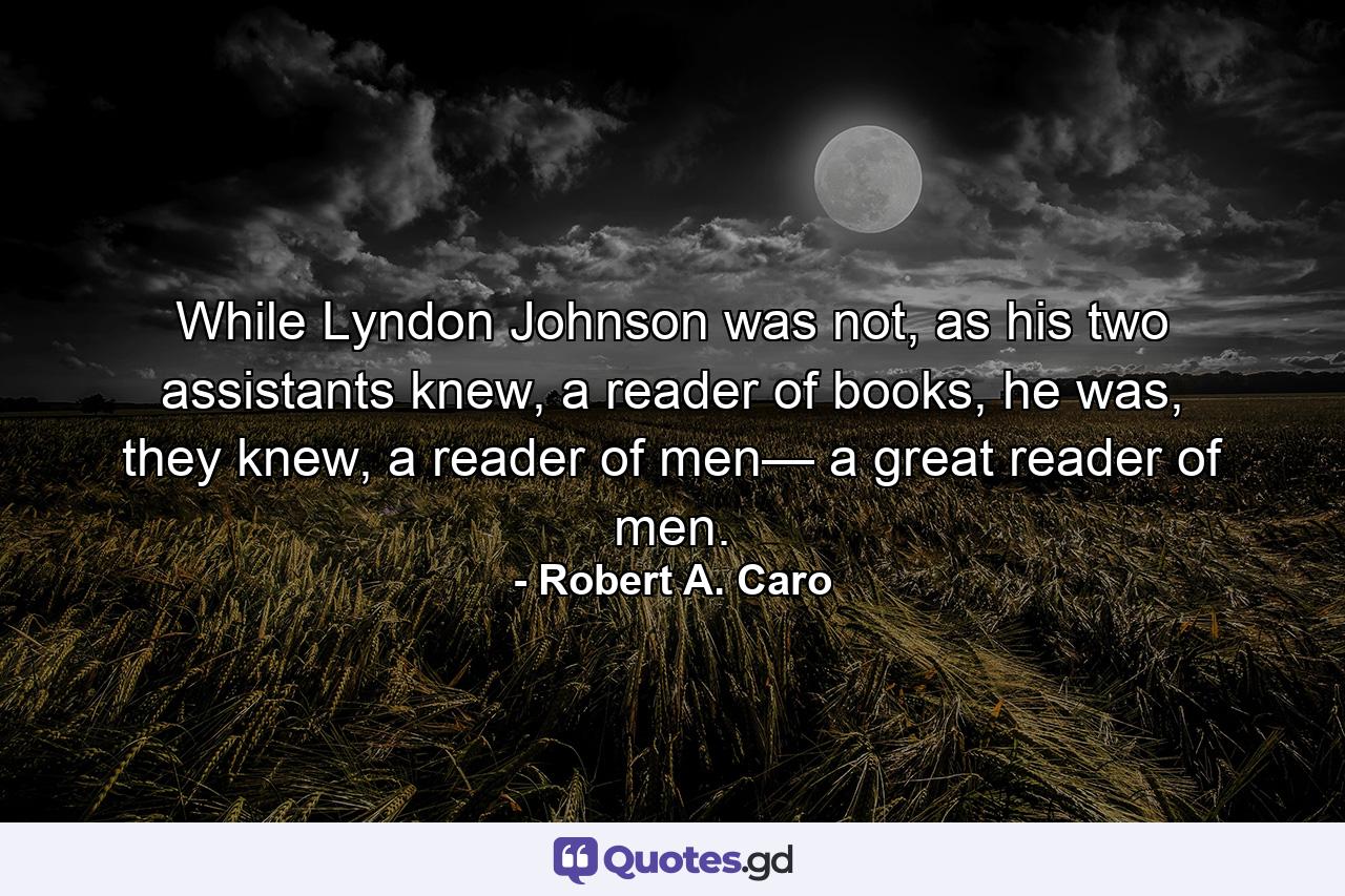 While Lyndon Johnson was not, as his two assistants knew, a reader of books, he was, they knew, a reader of men— a great reader of men. - Quote by Robert A. Caro