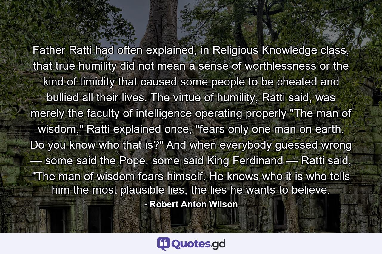 Father Ratti had often explained, in Religious Knowledge class, that true humility did not mean a sense of worthlessness or the kind of timidity that caused some people to be cheated and bullied all their lives. The virtue of humility, Ratti said, was merely the faculty of intelligence operating properly 