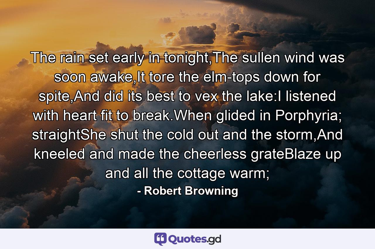 The rain set early in tonight,The sullen wind was soon awake,It tore the elm-tops down for spite,And did its best to vex the lake:I listened with heart fit to break.When glided in Porphyria; straightShe shut the cold out and the storm,And kneeled and made the cheerless grateBlaze up and all the cottage warm; - Quote by Robert Browning