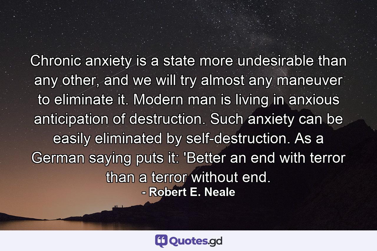 Chronic anxiety is a state more undesirable than any other, and we will try almost any maneuver to eliminate it. Modern man is living in anxious anticipation of destruction. Such anxiety can be easily eliminated by self-destruction. As a German saying puts it: 'Better an end with terror than a terror without end. - Quote by Robert E. Neale