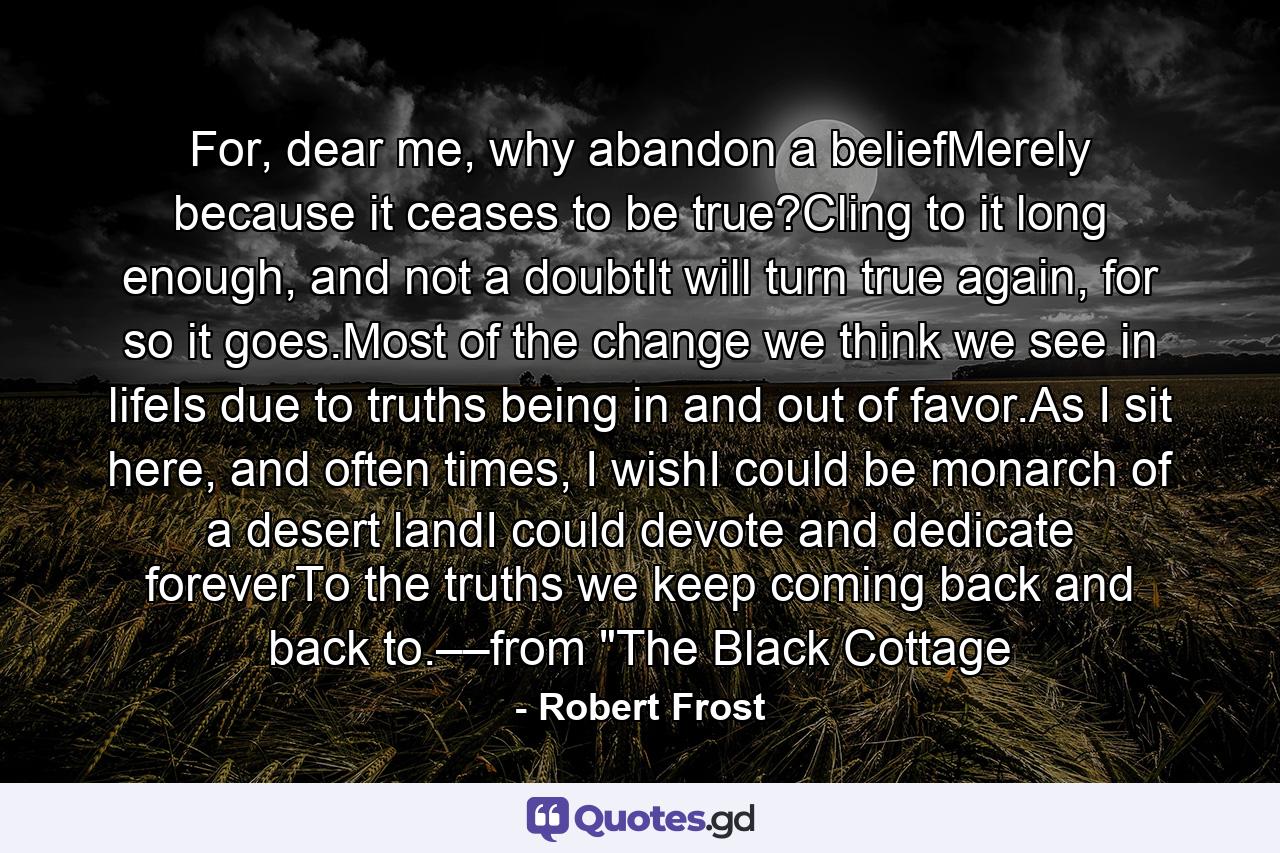 For, dear me, why abandon a beliefMerely because it ceases to be true?Cling to it long enough, and not a doubtIt will turn true again, for so it goes.Most of the change we think we see in lifeIs due to truths being in and out of favor.As I sit here, and often times, I wishI could be monarch of a desert landI could devote and dedicate foreverTo the truths we keep coming back and back to.––from 