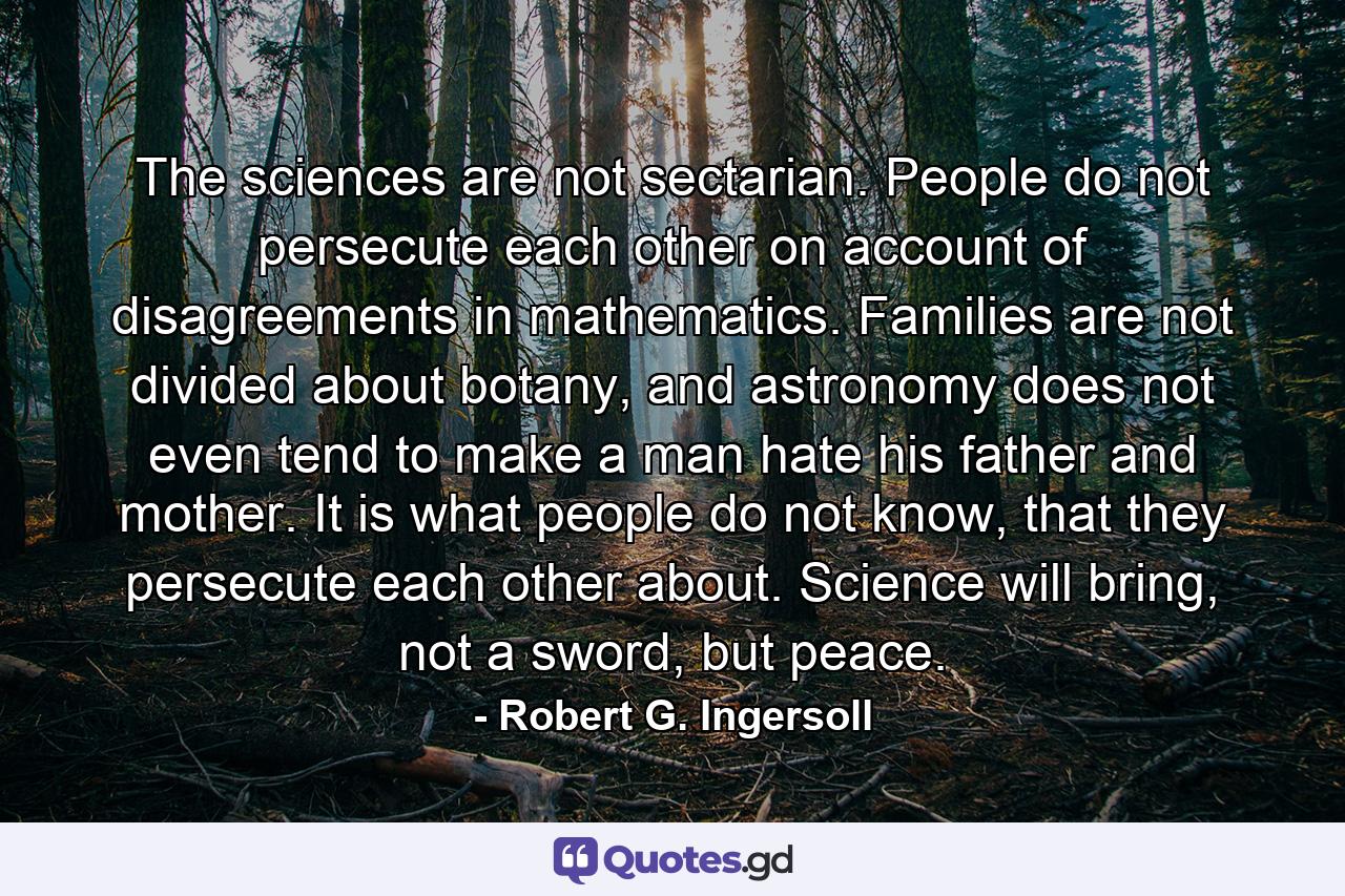 The sciences are not sectarian. People do not persecute each other on account of disagreements in mathematics. Families are not divided about botany, and astronomy does not even tend to make a man hate his father and mother. It is what people do not know, that they persecute each other about. Science will bring, not a sword, but peace. - Quote by Robert G. Ingersoll